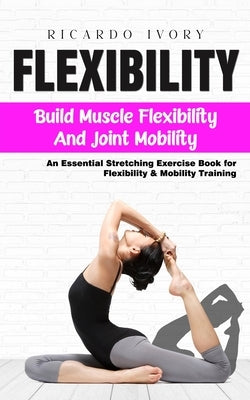 Flexibility: Build Muscle Flexibility and Joint Mobility (An Essential Stretching Exercise Book for Flexibility & Mobility Training) by Ivory, Ricardo