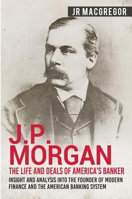 J.P. Morgan - The Life and Deals of America's Banker: Insight and Analysis into the Founder of Modern Finance and the American Banking System Paperback Cac Publishing LLC