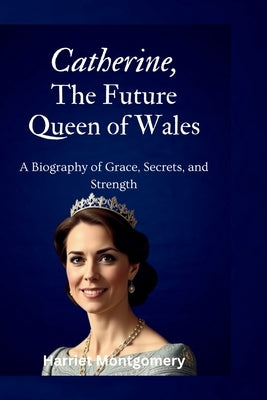 Catherine, The Future Queen of Wales: A Biography of Grace, Secrets, and Strength Paperback Harriet Montgomery