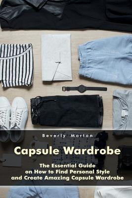 Capsule Wardrobe: The Essential Guide on How to Find Personal Style and Create Amazing Capsule Wardrobe: (Smart Wardrobe, Wardrobe Essen Paperback Createspace Independent Publishing Platform