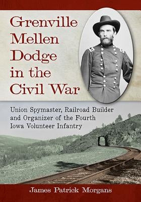 Grenville Mellen Dodge in the Civil War: Union Spymaster, Railroad Builder and Organizer of the Fourth Iowa Volunteer Infantry Paperback McFarland and Company, Inc.