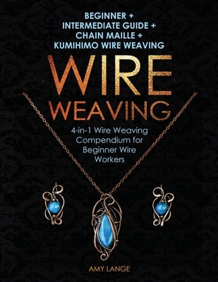 Wire Weaving: Beginner + Intermediate Guide + Chain Maille + Kumihimo Wire Weaving: 4-in-1 Wire Weaving Compendium for Beginners Amy Lange