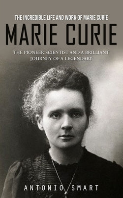 Marie Curie: The Incredible Life and Work of Marie Curie (The Pioneer Scientist and a Brilliant Journey of a Legendary) Paperback Antonio Smart