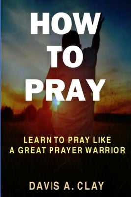 How To Pray: Learn To Pray Like A Great Prayer Warrior by A. Clay, Davis
