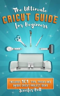 The Ultimate Cricut Guide for Beginners: 101 Tips, Tricks and Unique Project Ideas, a Step by Step Guide for Beginners, Includes Explore Air 2 and Des Independently Published