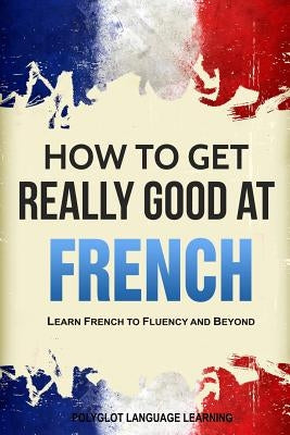 How to Get Really Good at French: Learn French to Fluency and Beyond Language Mastery Publishing