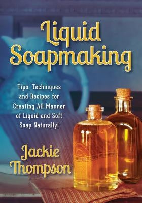 Liquid Soapmaking: Tips, Techniques and Recipes for Creating All Manner of Liquid and Soft Soap Naturally! Jackie Thompson
