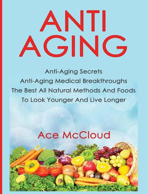 Anti-Aging: Anti-Aging Secrets Anti-Aging Medical Breakthroughs The Best All Natural Methods And Foods To Look Younger And Live Longer by McCloud, Ace