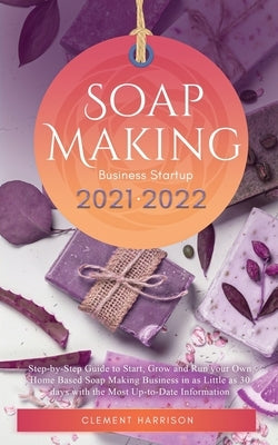 Soap Making Business Startup 2021-2022: Step-by-Step Guide to Start, Grow and Run your Own Home Based Soap Making Business in 30 days with the Most Up Paperback Muze Publishing