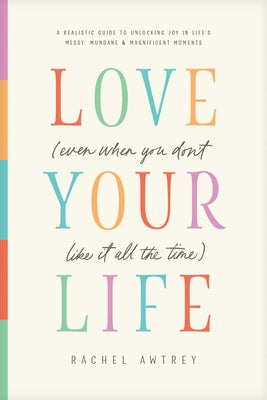 Love Your Life (Even When You Don't Like It All the Time): A Realistic Guide to Unlocking Joy in Life's Messy, Mundane, and Magnificent Moments by Awtrey, Rachel