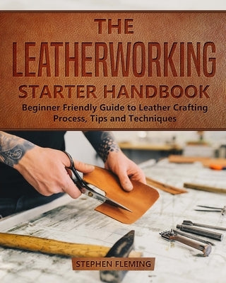 The Leatherworking Starter Handbook: Beginner Friendly Guide to Leather Crafting Process, Tips and Techniques Stephen Fleming
