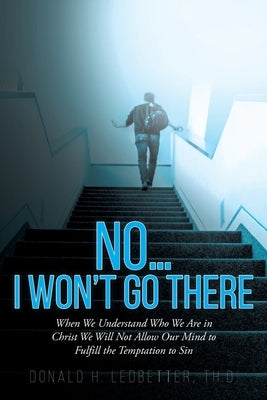 No...I Won't Go There: When We Understand Who We Are in Christ We Will Not Allow Our Mind to Fulfill the Temptation to Sin Christian Faith Publishing, Inc