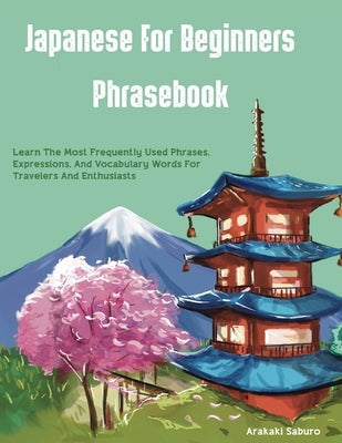 Japanese For Beginners Phrasebook: Learn The Most Frequently Used Phrases, Expressions, And Vocabulary Words For Travelers And Enthusiasts Paperback Arakaki Saburo