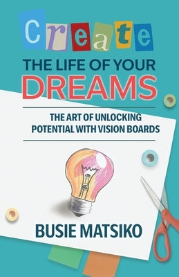 Create the Life of your Dreams: The Art of Unlocking Potential with Vision Boards by Matsiko, Busie