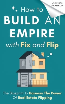How to Build an Empire with Fix and Flip: The Blueprint To Harness The Power Of Real Estate Flipping Paperback Independently Published
