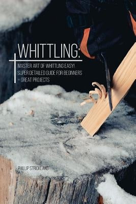 Whittling: Master Art Of Whittling Easy! Super Detailed Guide For Beginners + Great Projects Paperback Independently Published