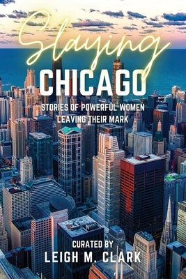 Slaying Chicago: Stories of Powerful Women Leaving their Mark by Clark, Leigh M.