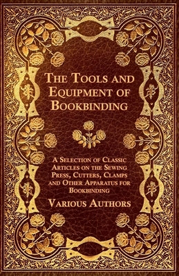 The Tools and Equipment of Bookbinding - A Selection of Classic Articles on the Sewing Press, Cutters, Clamps and Other Apparatus for Bookbinding Paperback Goldberg Press