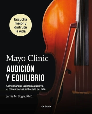 Mayo Clinic. Audición Y Equilibrio / Mayo Clinic. Hearing and Balance: Cómo Manejar La Pérdida Auditiva, El Mareo Y Otros Problemas del Oído / How to by Bogle, Jamie M.