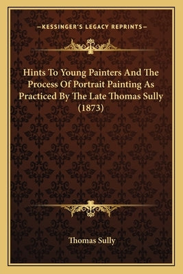 Hints To Young Painters And The Process Of Portrait Painting As Practiced By The Late Thomas Sully (1873) Paperback Kessinger Publishing