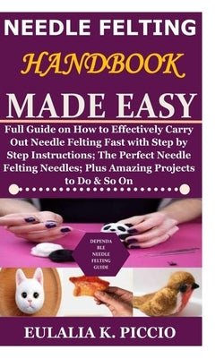 Needle Felting Handbook Made Easy: Full Guide on How to Effectively Carry Out Needle Felting Fast with Step by Step Instructions;The Perfect Needle Fe Paperback Independently Published