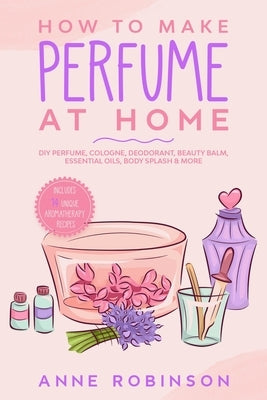 How to Make Perfume at Home: DIY Scents for Perfume, Cologne, Deodorant, Beauty Balm, Essential Oils, Body Splash - Includes 14 Unique Aromatherapy Paperback Independently Published