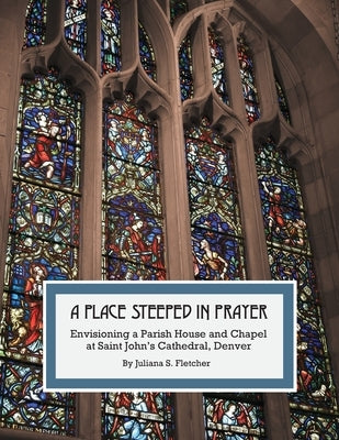 A Place Steeped in Prayer: Envisioning a Parish House and Chapel at Saint John's Cathedral, Denver Paperback Juliana S. Fletcher