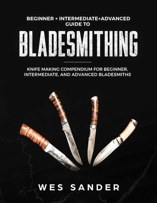 Bladesmithing: Beginner + Intermediate + Advanced Guide to Bladesmithing: Knife Making Compendium for Beginner, Intermediate, and Adv Wes Sander