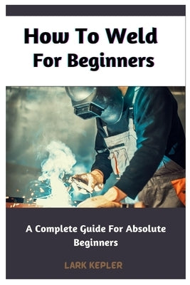 How To Weld For Beginners: A Complete Guide For Absolute Beginners Paperback Independently Published
