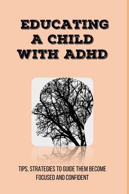 Educating A Child With ADHD: Tips, Strategies To Guide Them Become Focused and Confident: Add/Adhd Parenting Tips Paperback Independently Published